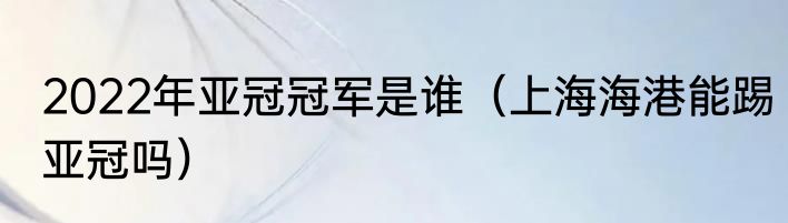 2022年亚冠冠军是谁（上海海港能踢亚冠吗）