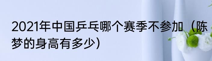 2021年中国乒乓哪个赛季不参加（陈梦的身高有多少）