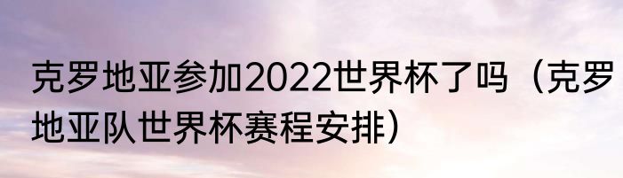 克罗地亚参加2022世界杯了吗（克罗地亚队世界杯赛程安排）