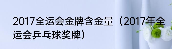 2017全运会金牌含金量（2017年全运会乒乓球奖牌）