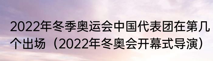 2022年冬季奥运会中国代表团在第几个出场（2022年冬奥会开幕式导演）