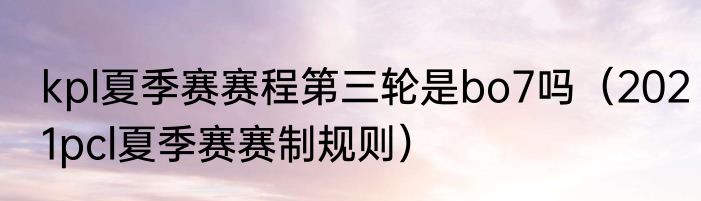 kpl夏季赛赛程第三轮是bo7吗（2021pcl夏季赛赛制规则）