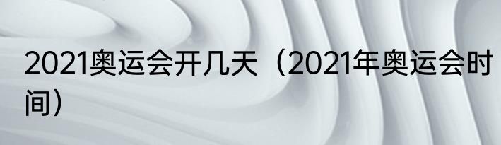 2021奥运会开几天（2021年奥运会时间）