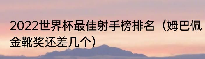2022世界杯最佳射手榜排名（姆巴佩金靴奖还差几个）