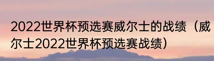 2022世界杯预选赛威尔士的战绩（威尔士2022世界杯预选赛战绩）