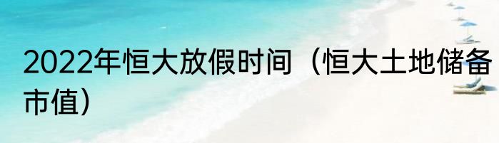 2022年恒大放假时间（恒大土地储备市值）