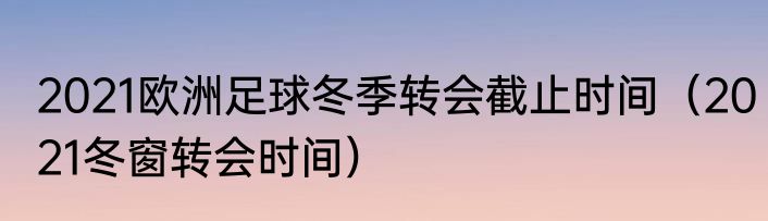 2021欧洲足球冬季转会截止时间（2021冬窗转会时间）