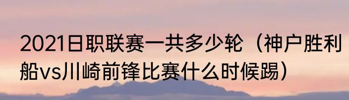 2021日职联赛一共多少轮（神户胜利船vs川崎前锋比赛什么时候踢）