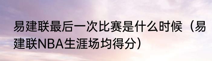 易建联最后一次比赛是什么时候(易建联NBA生涯场均得分)