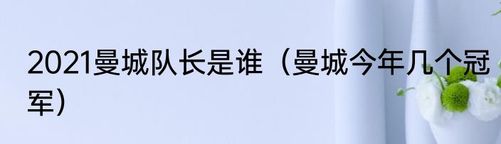 2021曼城队长是谁（曼城今年几个冠军）