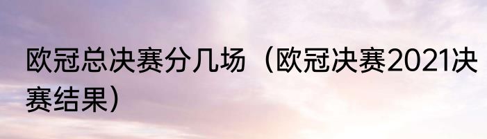欧冠总决赛分几场（欧冠决赛2021决赛结果）