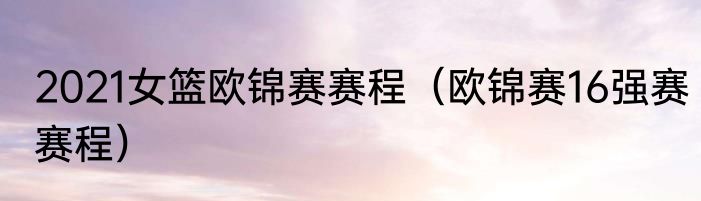 2021女篮欧锦赛赛程（欧锦赛16强赛赛程）