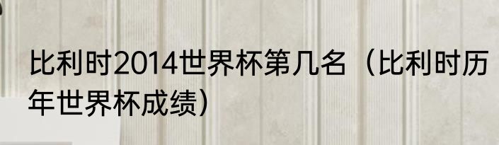 比利时2014世界杯第几名（比利时历年世界杯成绩）