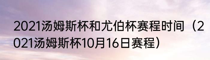 2021汤姆斯杯和尤伯杯赛程时间（2021汤姆斯杯10月16日赛程）