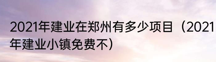 2021年建业在郑州有多少项目（2021年建业小镇免费不）