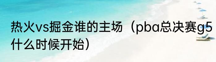 热火vs掘金谁的主场（pba总决赛g5什么时候开始）