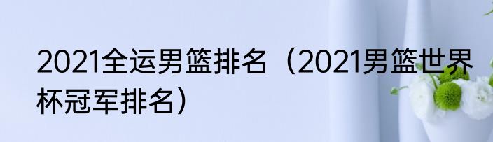 2021全运男篮排名（2021男篮世界杯冠军排名）