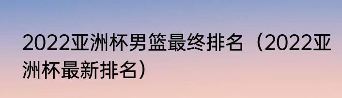 2022亚洲杯男篮最终排名（2022亚洲杯最新排名）