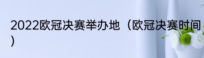 2022欧冠决赛举办地（欧冠决赛时间）
