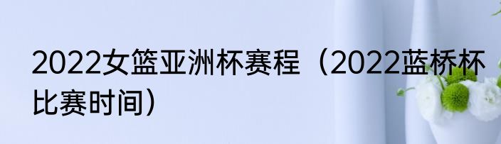 2022女篮亚洲杯赛程（2022蓝桥杯比赛时间）