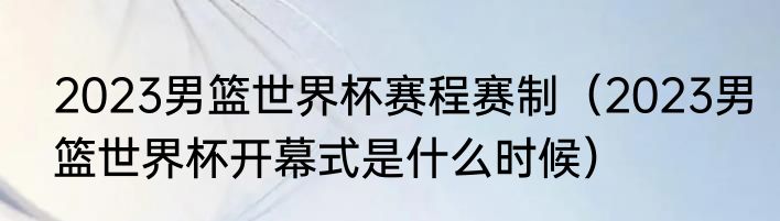 2023男篮世界杯赛程赛制（2023男篮世界杯开幕式是什么时候）