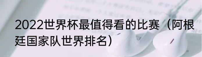 2022世界杯最值得看的比赛（阿根廷国家队世界排名）