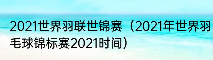 2021世界羽联世锦赛（2021年世界羽毛球锦标赛2021时间）