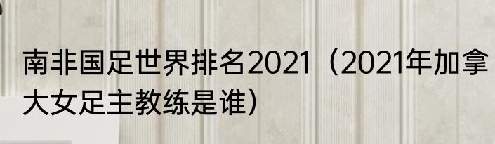 南非国足世界排名2021（2021年加拿大女足主教练是谁）