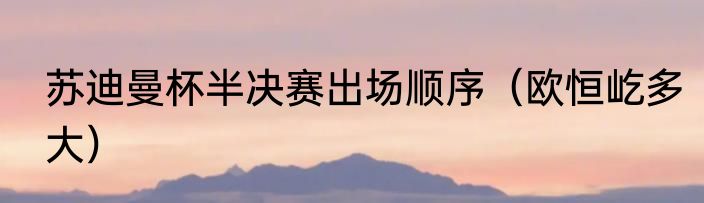 苏迪曼杯半决赛出场顺序（欧恒屹多大）