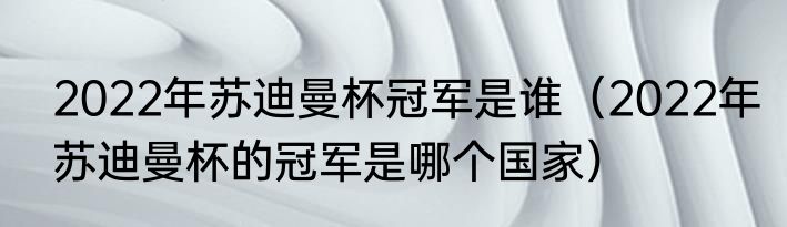2022年苏迪曼杯冠军是谁（2022年苏迪曼杯的冠军是哪个国家）