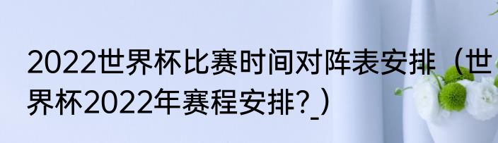 2022世界杯比赛时间对阵表安排（世界杯2022年赛程安排?_）