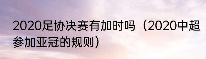 2020足协决赛有加时吗（2020中超参加亚冠的规则）