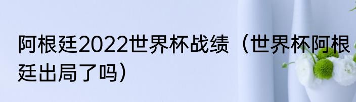 阿根廷2022世界杯战绩（世界杯阿根廷出局了吗）