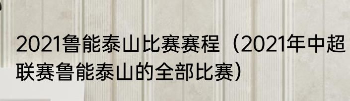 2021鲁能泰山比赛赛程（2021年中超联赛鲁能泰山的全部比赛）