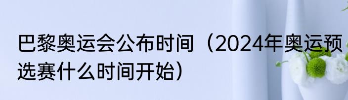 巴黎奥运会公布时间（2024年奥运预选赛什么时间开始）