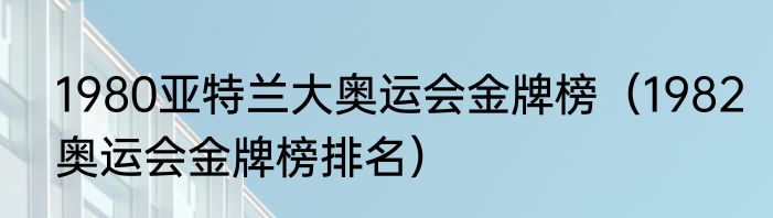 1980亚特兰大奥运会金牌榜（1982奥运会金牌榜排名）
