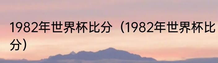 1982年世界杯比分（1982年世界杯比分）