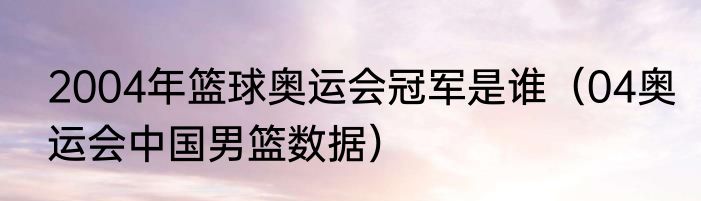 2004年篮球奥运会冠军是谁（04奥运会中国男篮数据）