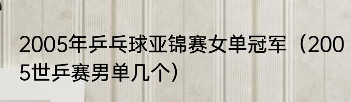 2005年乒乓球亚锦赛女单冠军（2005世乒赛男单几个）