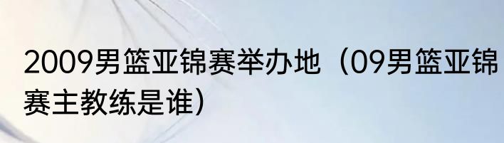 2009男篮亚锦赛举办地（09男篮亚锦赛主教练是谁）