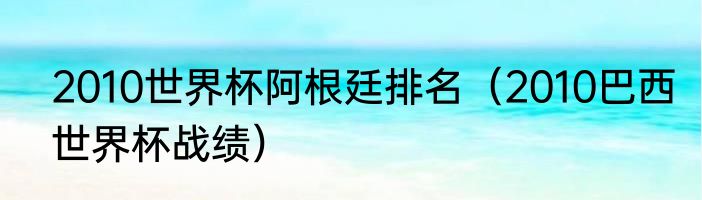 2010世界杯阿根廷排名（2010巴西世界杯战绩）