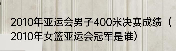 2010年亚运会男子400米决赛成绩（2010年女篮亚运会冠军是谁）