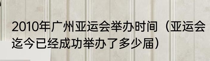 2010年广州亚运会举办时间（亚运会迄今已经成功举办了多少届）