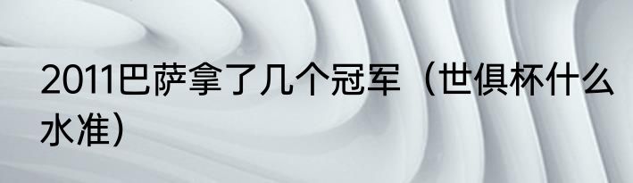 2011巴萨拿了几个冠军（世俱杯什么水准）