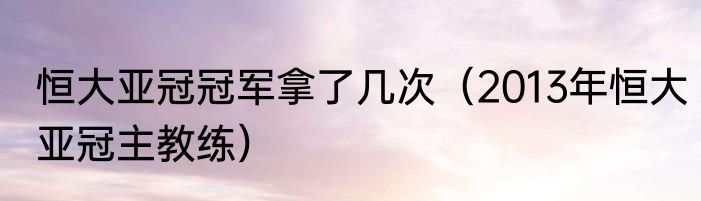 恒大亚冠冠军拿了几次（2013年恒大亚冠主教练）