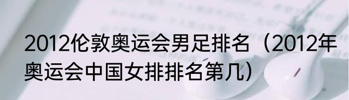 2012伦敦奥运会男足排名（2012年奥运会中国女排排名第几）