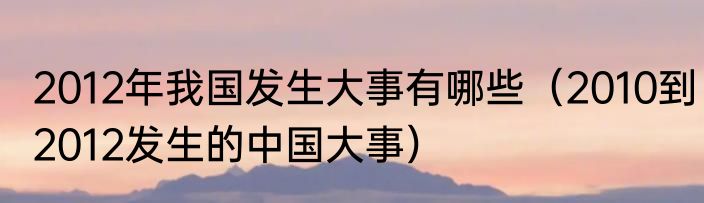 2012年我国发生大事有哪些（2010到2012发生的中国大事）