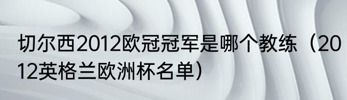 切尔西2012欧冠冠军是哪个教练（2012英格兰欧洲杯名单）