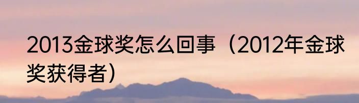 2013金球奖怎么回事（2012年金球奖获得者）