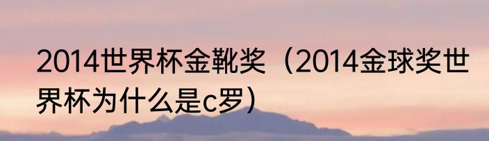 2014世界杯金靴奖（2014金球奖世界杯为什么是c罗）
